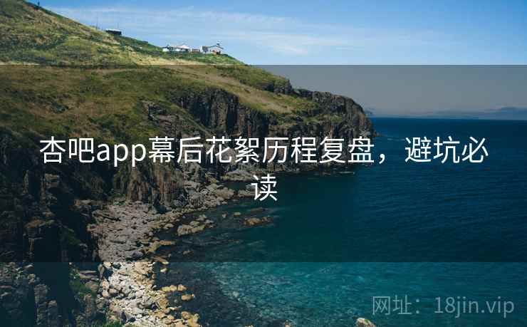 杏吧app幕后花絮历程复盘，避坑必读