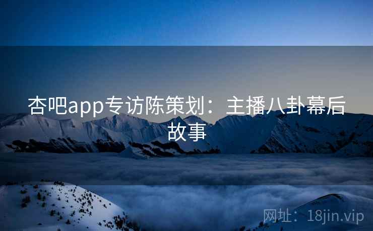 杏吧app专访陈策划:主播八卦幕后故事 杏吧app专访陈策划:主播八卦幕后故事