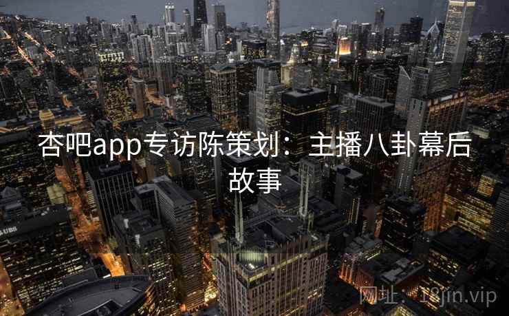 杏吧app专访陈策划：主播八卦幕后故事