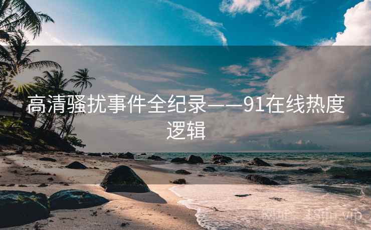 高清骚扰事件全纪录——91在线热度逻辑