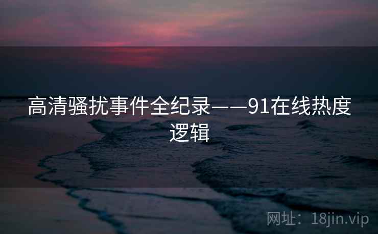 高清骚扰事件全纪录——91在线热度逻辑 高清骚扰事件全纪录——91在线热度逻辑