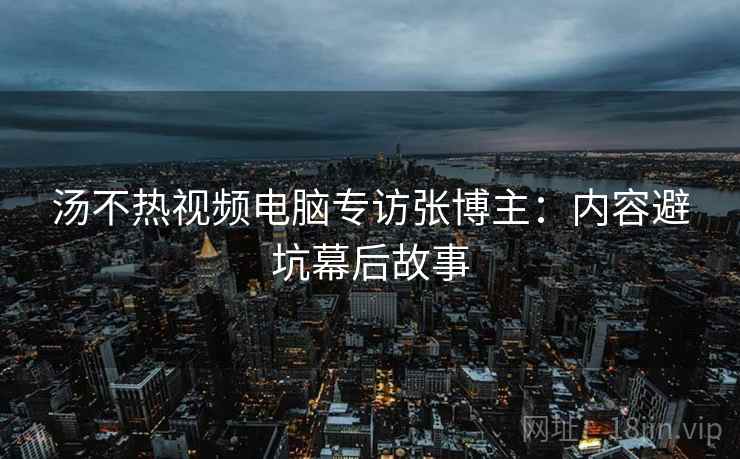 汤不热视频电脑专访张博主:内容避坑幕后故事 汤不热视频电脑专访张博主:内容避坑幕后故事