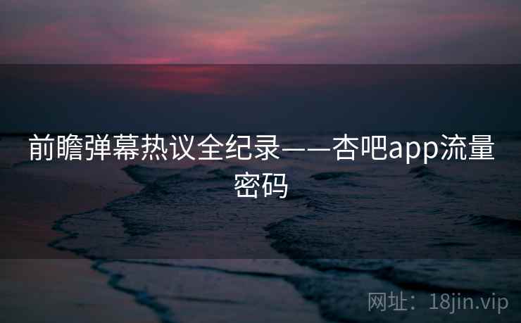 前瞻弹幕热议全纪录——杏吧app流量密码 前瞻弹幕热议全纪录——杏吧app流量密码