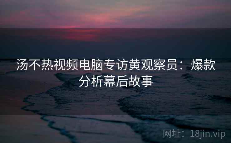 汤不热视频电脑专访黄观察员:爆款分析幕后故事 汤不热视频电脑专访黄观察员:爆款分析幕后故事