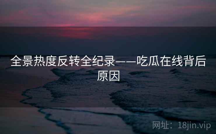 全景热度反转全纪录——吃瓜在线背后原因