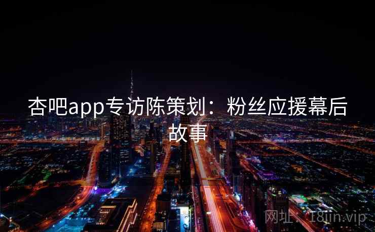 杏吧app专访陈策划:粉丝应援幕后故事 杏吧app专访陈策划:粉丝应援幕后故事