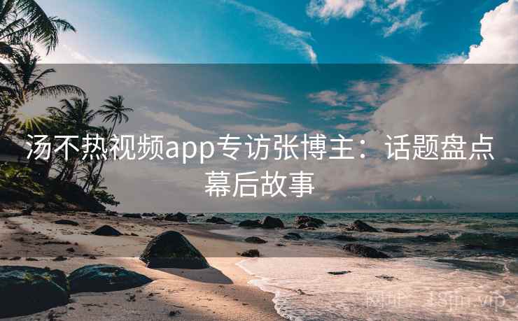汤不热视频app专访张博主:话题盘点幕后故事 汤不热视频app专访张博主:话题盘点幕后故事