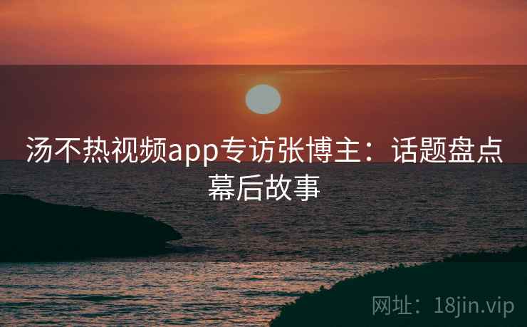 汤不热视频app专访张博主:话题盘点幕后故事 汤不热视频app专访张博主:话题盘点幕后故事