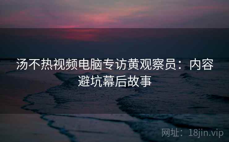 汤不热视频电脑专访黄观察员:内容避坑幕后故事 汤不热视频电脑专访黄观察员:内容避坑幕后故事