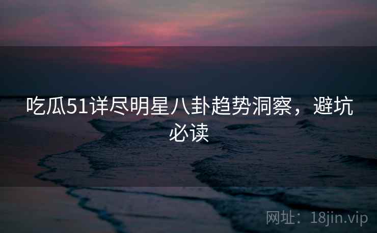 吃瓜51详尽明星八卦趋势洞察，避坑必读