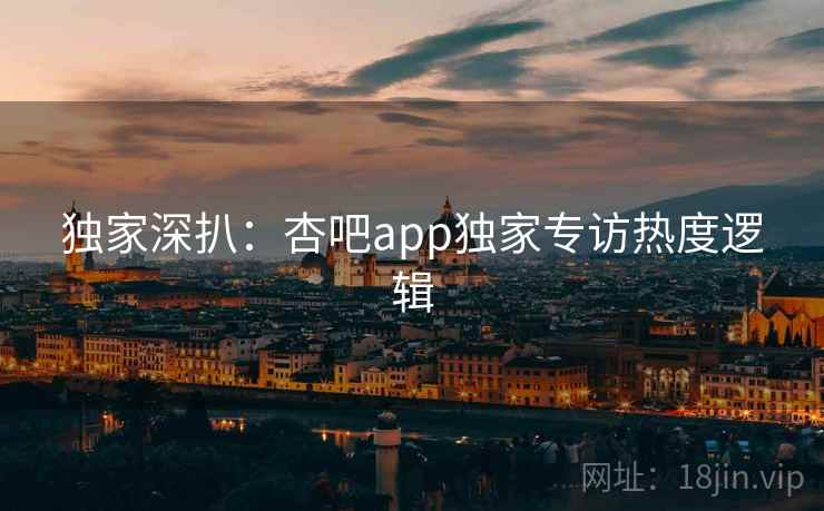 独家深扒：杏吧app独家专访热度逻辑